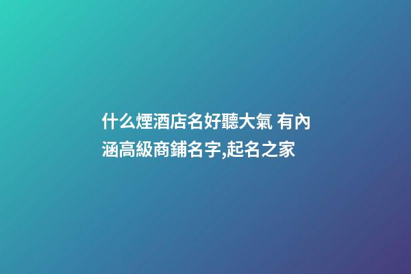 什么煙酒店名好聽大氣 有內涵高級商鋪名字,起名之家-第1張-店鋪起名-玄機派